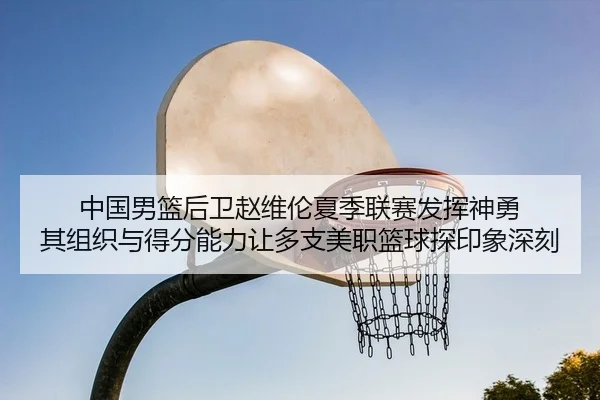 中国男篮后卫赵维伦夏季联赛发挥神勇 其组织与得分能力让多支美职篮球探印象深刻